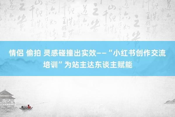 情侣 偷拍 灵感碰撞出实效——“小红书创作交流培训”为站主达东谈主赋能