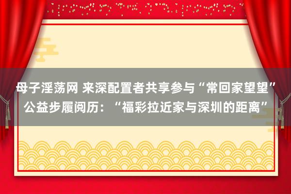 母子淫荡网 来深配置者共享参与“常回家望望”公益步履阅历：“福彩拉近家与深圳的距离”