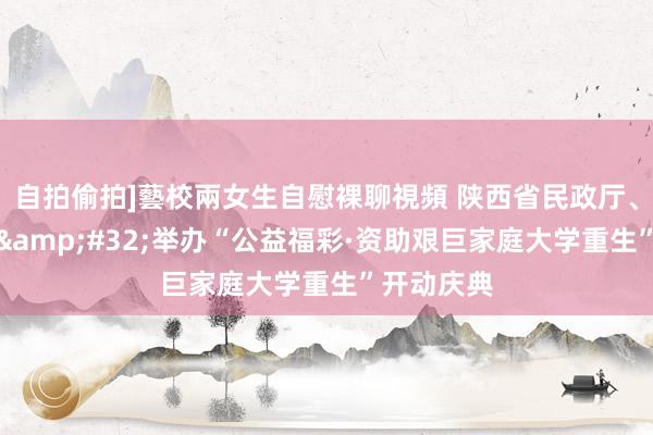 自拍偷拍]藝校兩女生自慰裸聊視頻 陕西省民政厅、省财政厅&#32;举办“公益福彩·资助艰巨家庭大学重生”开动庆典