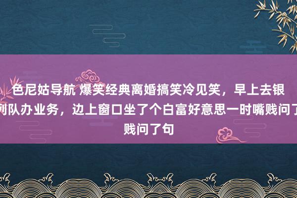 色尼姑导航 爆笑经典离婚搞笑冷见笑，早上去银行列队办业务，边上窗口坐了个白富好意思一时嘴贱问了句