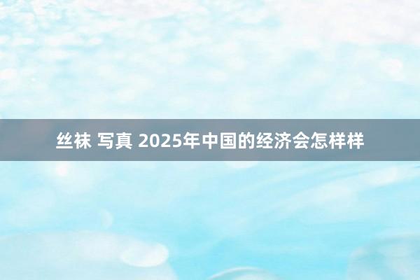 丝袜 写真 2025年中国的经济会怎样样