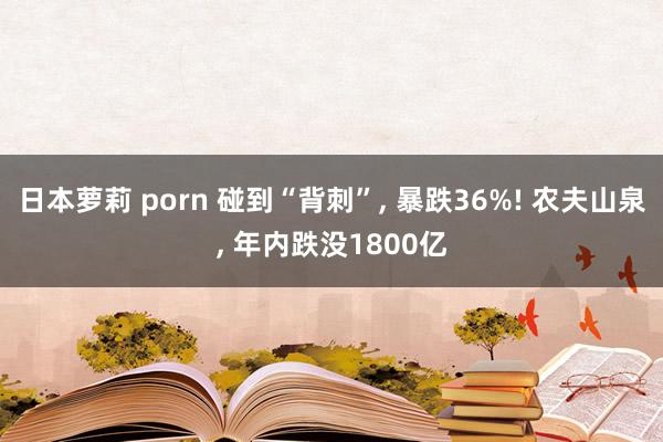 日本萝莉 porn 碰到“背刺”, 暴跌36%! 农夫山泉, 年内跌没1800亿