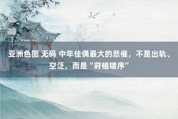 亚洲色图 无码 中年佳偶最大的悲催，不是出轨、空泛，而是“莳植错序”