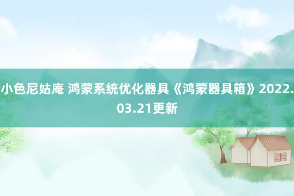 小色尼姑庵 鸿蒙系统优化器具《鸿蒙器具箱》2022.03.21更新