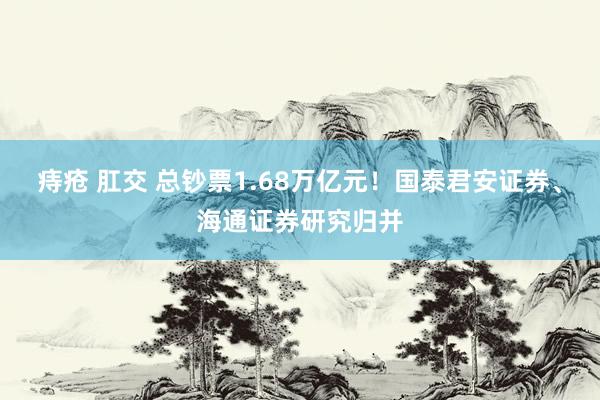 痔疮 肛交 总钞票1.68万亿元！国泰君安证券、海通证券研究归并