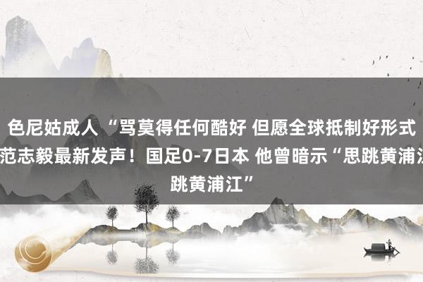 色尼姑成人 “骂莫得任何酷好 但愿全球抵制好形式” 范志毅最新发声！国足0-7日本 他曾暗示“思跳黄浦江”