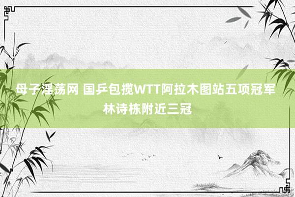 母子淫荡网 国乒包揽WTT阿拉木图站五项冠军 林诗栋附近三冠