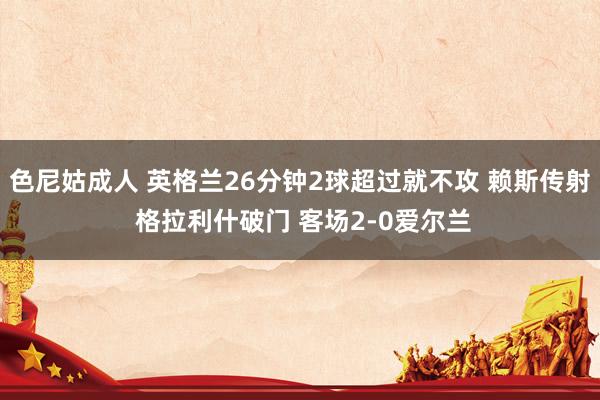 色尼姑成人 英格兰26分钟2球超过就不攻 赖斯传射 格拉利什破门 客场2-0爱尔兰