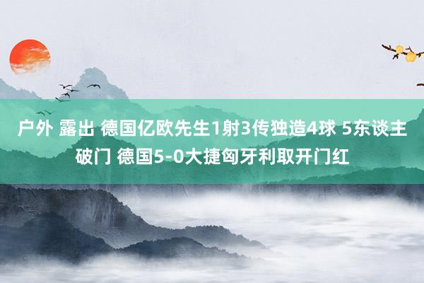 户外 露出 德国亿欧先生1射3传独造4球 5东谈主破门 德国5-0大捷匈牙利取开门红