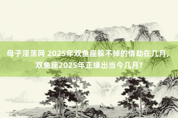 母子淫荡网 2025年双鱼座躲不掉的情劫在几月, 双鱼座2025年正缘出当今几月?