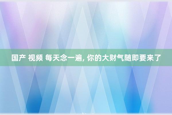 国产 视频 每天念一遍， 你的大财气随即要来了