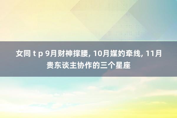 女同 t p 9月财神撑腰， 10月媒妁牵线， 11月贵东谈主协作的三个星座