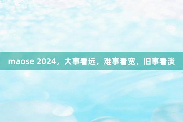 maose 2024，大事看远，难事看宽，旧事看淡