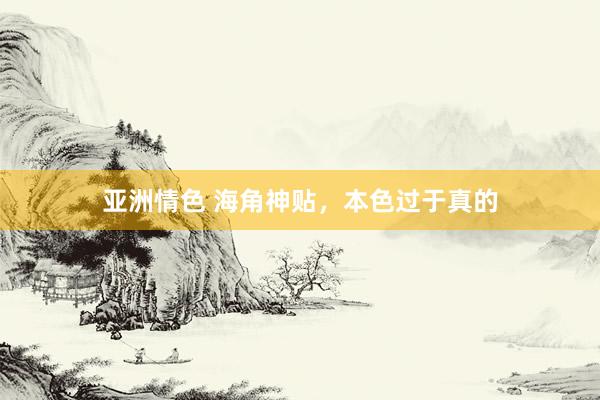 亚洲情色 海角神贴，本色过于真的