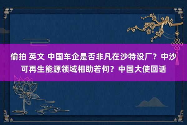 偷拍 英文 中国车企是否非凡在沙特设厂？中沙可再生能源领域相助若何？中国大使回话