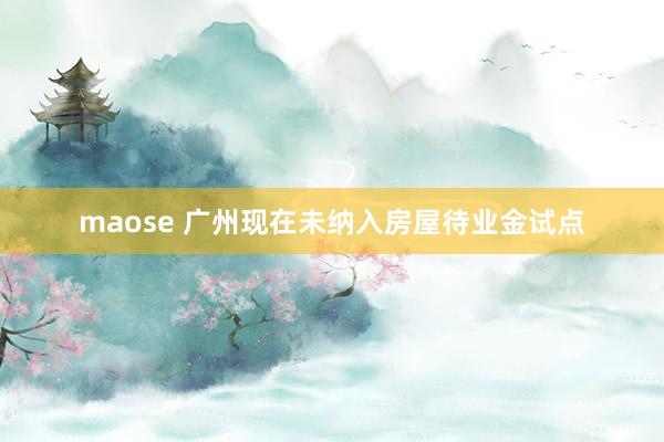 maose 广州现在未纳入房屋待业金试点