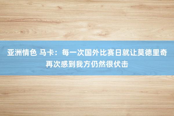 亚洲情色 马卡：每一次国外比赛日就让莫德里奇再次感到我方仍然很伏击