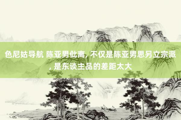 色尼姑导航 陈亚男仳离， 不仅是陈亚男思另立宗派， 是东谈主品的差距太大