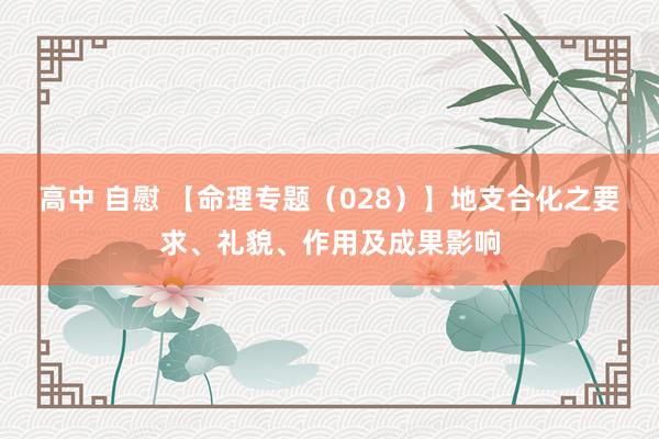 高中 自慰 【命理专题（028）】地支合化之要求、礼貌、作用及成果影响