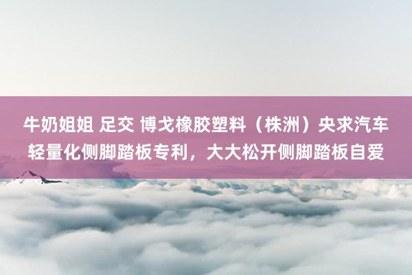 牛奶姐姐 足交 博戈橡胶塑料（株洲）央求汽车轻量化侧脚踏板专利，大大松开侧脚踏板自爱