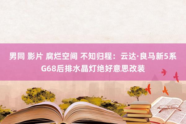 男同 影片 腐烂空间 不知归程：云达·良马新5系G68后排水晶灯绝好意思改装