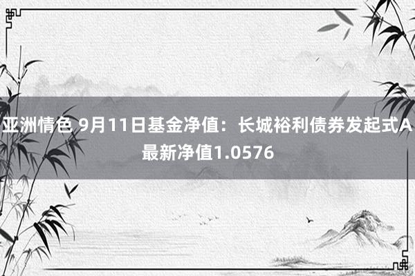 亚洲情色 9月11日基金净值：长城裕利债券发起式A最新净值1.0576