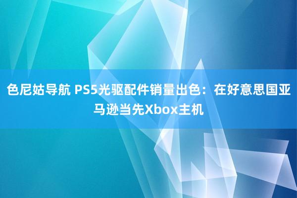 色尼姑导航 PS5光驱配件销量出色：在好意思国亚马逊当先Xbox主机