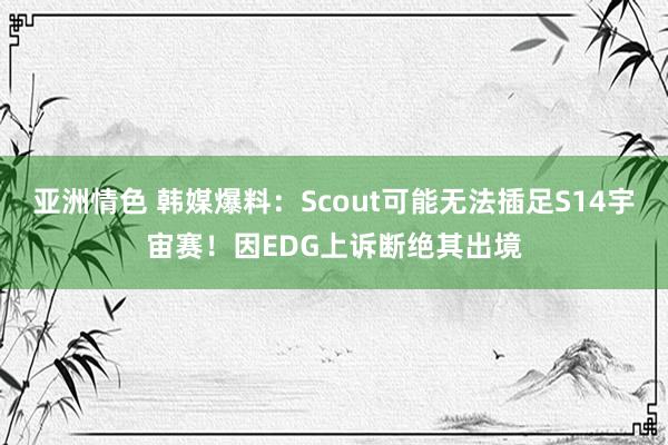 亚洲情色 韩媒爆料：Scout可能无法插足S14宇宙赛！因EDG上诉断绝其出境