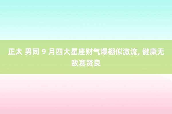 正太 男同 9 月四大星座财气爆棚似激流， 健康无敌赛贤良