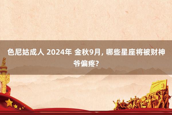 色尼姑成人 2024年 金秋9月， 哪些星座将被财神爷偏疼?