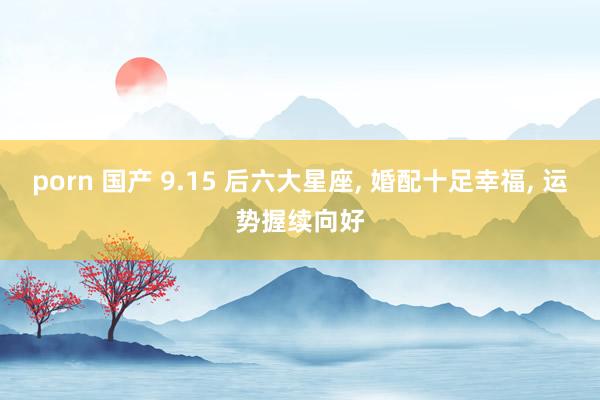 porn 国产 9.15 后六大星座, 婚配十足幸福, 运势握续向好