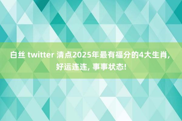 白丝 twitter 清点2025年最有福分的4大生肖, 好运连连, 事事状态!