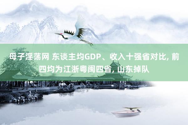 母子淫荡网 东谈主均GDP、收入十强省对比， 前四均为江浙粤闽四省， 山东掉队