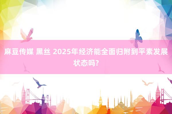 麻豆传媒 黑丝 2025年经济能全面归附到平素发展状态吗?