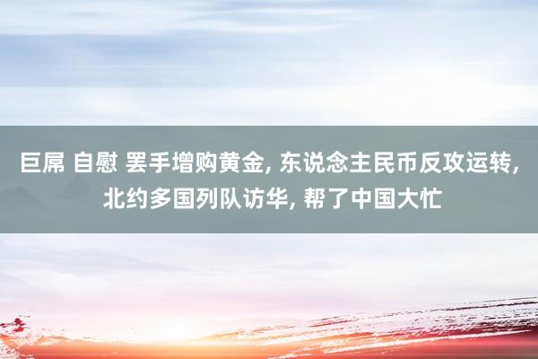 巨屌 自慰 罢手增购黄金, 东说念主民币反攻运转, 北约多国列队访华, 帮了中国大忙