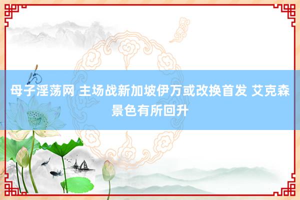 母子淫荡网 主场战新加坡伊万或改换首发 艾克森景色有所回升