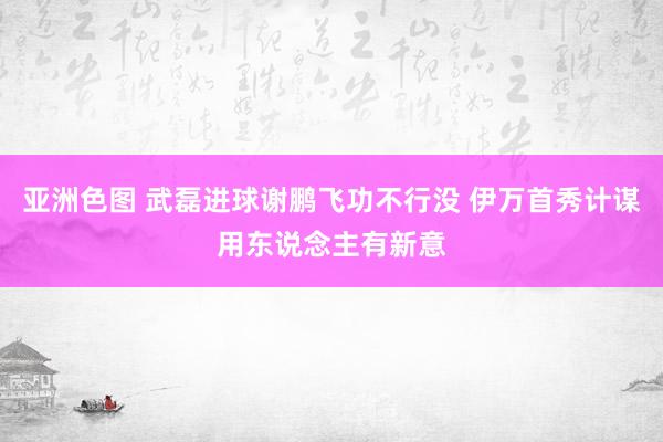 亚洲色图 武磊进球谢鹏飞功不行没 伊万首秀计谋用东说念主有新意