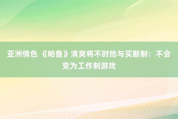 亚洲情色 《帕鲁》清爽将不时给与买断制：不会变为工作制游戏