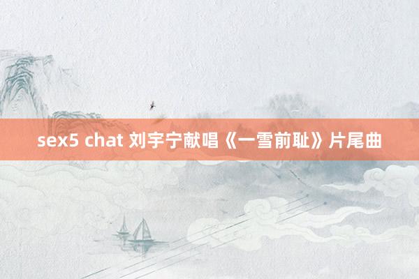 sex5 chat 刘宇宁献唱《一雪前耻》片尾曲