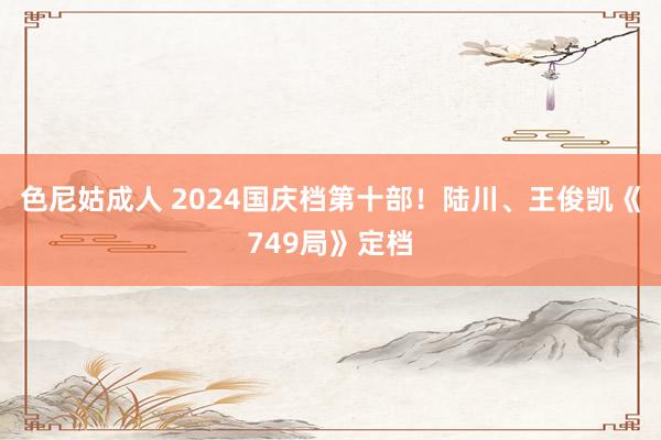 色尼姑成人 2024国庆档第十部！陆川、王俊凯《749局》定档