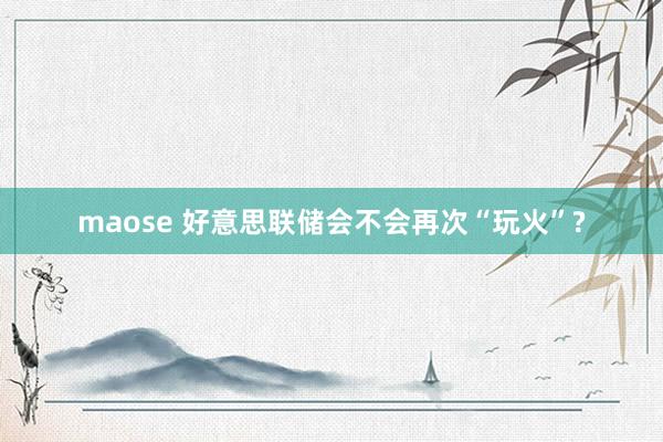 maose 好意思联储会不会再次“玩火”?