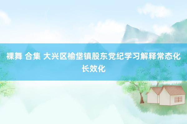 裸舞 合集 大兴区榆垡镇股东党纪学习解释常态化长效化