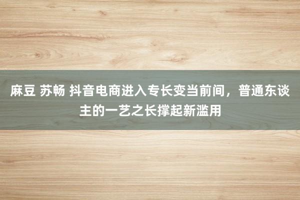 麻豆 苏畅 抖音电商进入专长变当前间，普通东谈主的一艺之长撑起新滥用