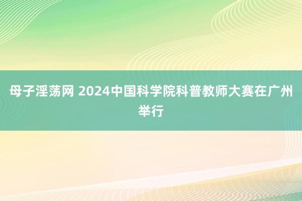 母子淫荡网 2024中国科学院科普教师大赛在广州举行