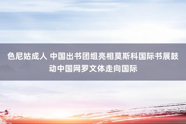 色尼姑成人 中国出书团组亮相莫斯科国际书展鼓动中国网罗文体走向国际