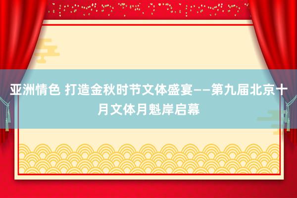 亚洲情色 打造金秋时节文体盛宴——第九届北京十月文体月魁岸启幕