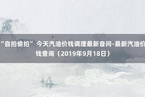 “自拍偷拍” 今天汽油价钱调理最新音问-最新汽油价钱查询（2019年9月18日）