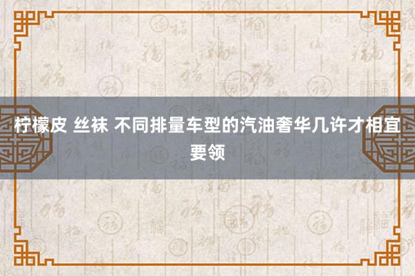 柠檬皮 丝袜 不同排量车型的汽油奢华几许才相宜要领