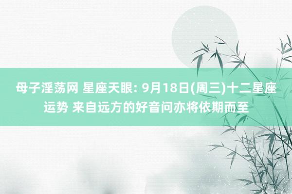 母子淫荡网 星座天眼: 9月18日(周三)十二星座运势 来自远方的好音问亦将依期而至