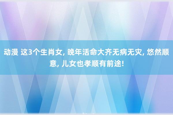 动漫 这3个生肖女， 晚年活命大齐无病无灾， 悠然顺意， 儿女也孝顺有前途!